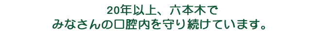 20年以上、六本木で みなさんの口腔内を守り続けています。